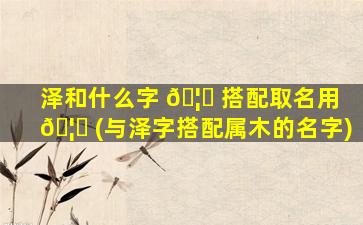 泽和什么字 🦟 搭配取名用 🦊 (与泽字搭配属木的名字)